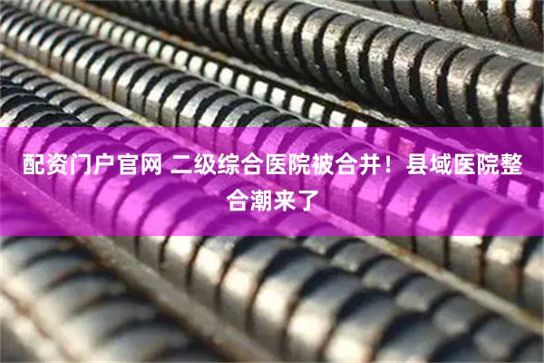 配资门户官网 二级综合医院被合并！县域医院整合潮来了