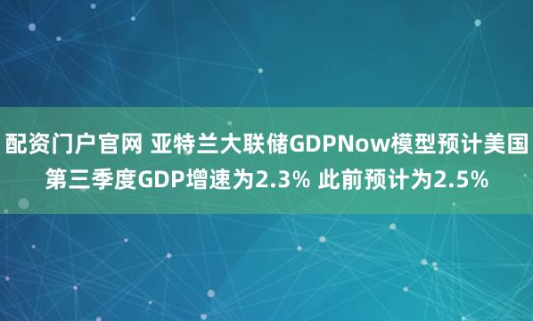 配资门户官网 亚特兰大联储GDPNow模型预计美国第三季度GDP增速为2.3% 此前预计为2.5%