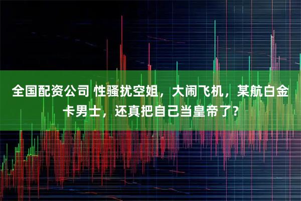 全国配资公司 性骚扰空姐，大闹飞机，某航白金卡男士，还真把自己当皇帝了？