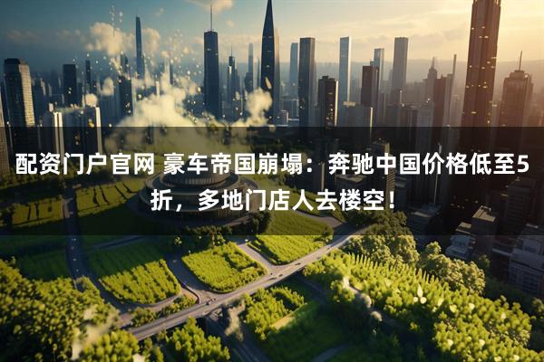 配资门户官网 豪车帝国崩塌：奔驰中国价格低至5折，多地门店人去楼空！