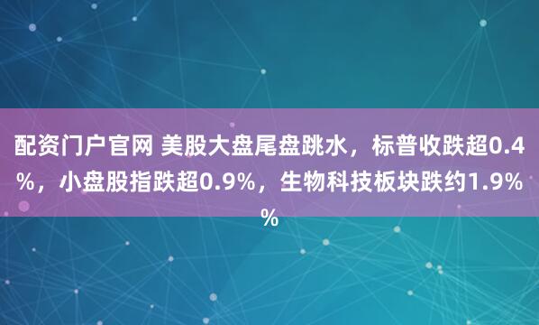 配资门户官网 美股大盘尾盘跳水，标普收跌超0.4%，小盘股指跌超0.9%，生物科技板块跌约1.9%
