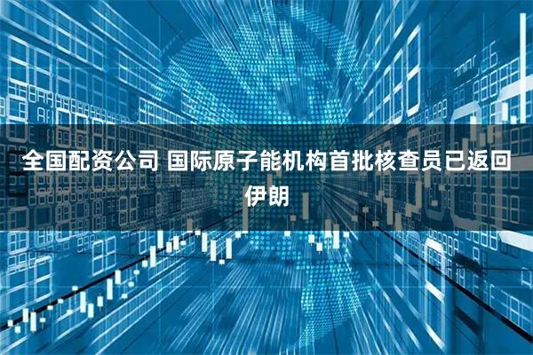 全国配资公司 国际原子能机构首批核查员已返回伊朗