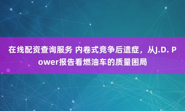 在线配资查询服务 内卷式竞争后遗症，从J.D. Power报告看燃油车的质量困局