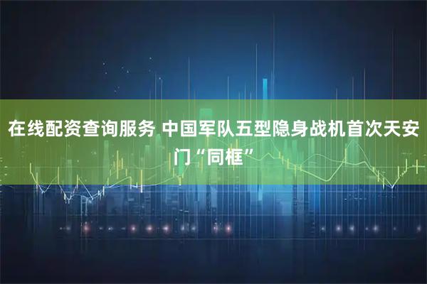 在线配资查询服务 中国军队五型隐身战机首次天安门“同框”