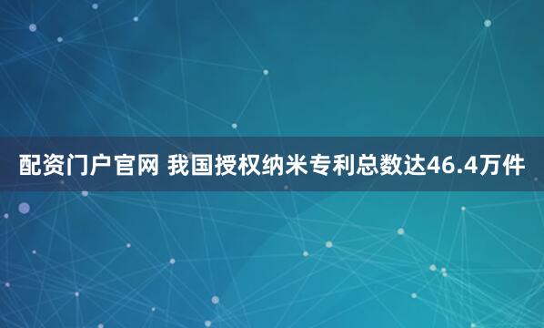 配资门户官网 我国授权纳米专利总数达46.4万件