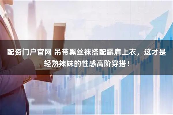 配资门户官网 吊带黑丝袜搭配露肩上衣，这才是轻熟辣妹的性感高阶穿搭！