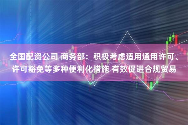 全国配资公司 商务部：积极考虑适用通用许可、许可豁免等多种便利化措施 有效促进合规贸易