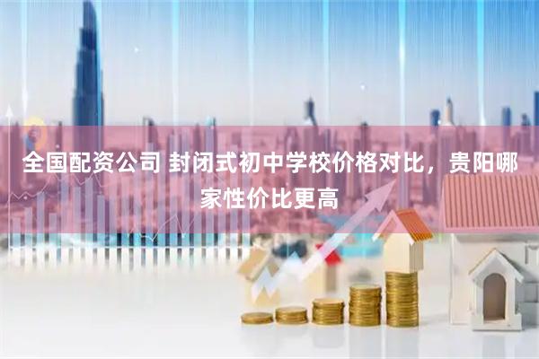 全国配资公司 封闭式初中学校价格对比，贵阳哪家性价比更高