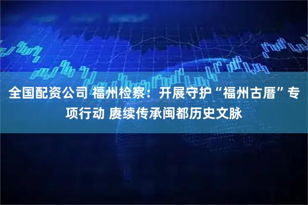 全国配资公司 福州检察：开展守护“福州古厝”专项行动 赓续传承闽都历史文脉