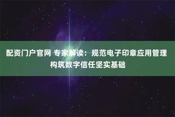 配资门户官网 专家解读：规范电子印章应用管理 构筑数字信任坚实基础