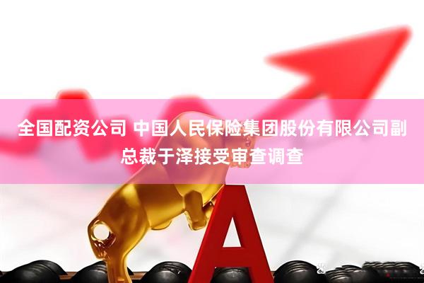 全国配资公司 中国人民保险集团股份有限公司副总裁于泽接受审查调查
