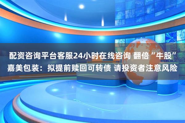 配资咨询平台客服24小时在线咨询 翻倍“牛股”嘉美包装：拟提前赎回可转债 请投资者注意风险