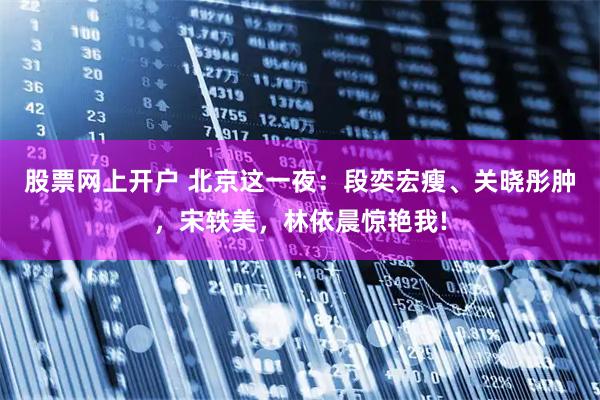 股票网上开户 北京这一夜：段奕宏瘦、关晓彤肿，宋轶美，林依晨惊艳我!