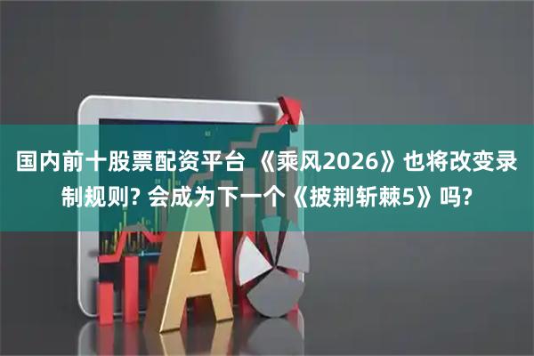 国内前十股票配资平台 《乘风2026》也将改变录制规则? 会成为下一个《披荆斩棘5》吗?
