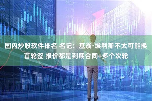 国内炒股软件排名 名记：基翁·埃利斯不太可能换首轮签 报价都是到期合同+多个次轮
