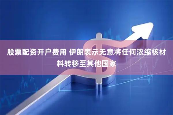 股票配资开户费用 伊朗表示无意将任何浓缩核材料转移至其他国家