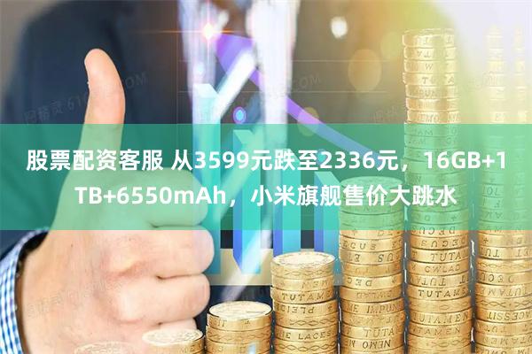 股票配资客服 从3599元跌至2336元，16GB+1TB+6550mAh，小米旗舰售价大跳水