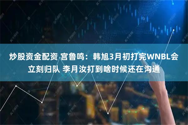 炒股资金配资 宫鲁鸣：韩旭3月初打完WNBL会立刻归队 李月汝打到啥时候还在沟通