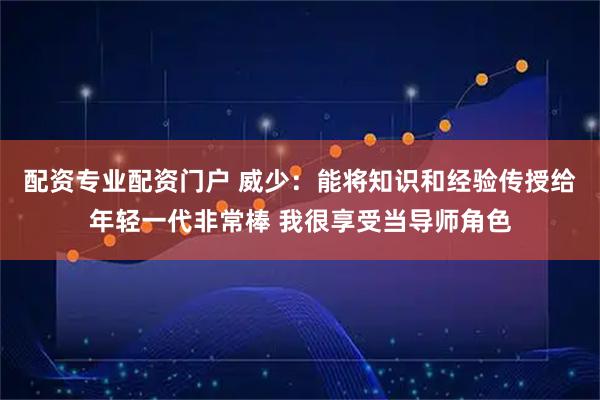 配资专业配资门户 威少：能将知识和经验传授给年轻一代非常棒 我很享受当导师角色