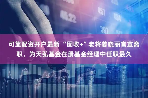 可靠配资开户最新 “固收+”老将姜晓丽官宣离职，为天弘基金在册基金经理中任职最久