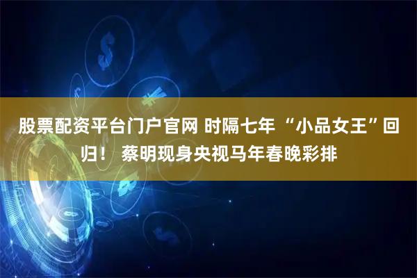 股票配资平台门户官网 时隔七年 “小品女王”回归！ 蔡明现身央视马年春晚彩排