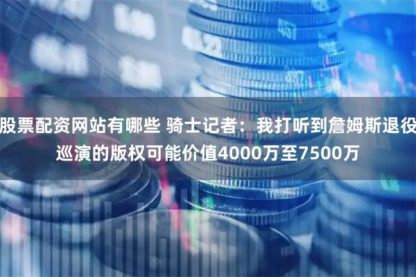 股票配资网站有哪些 骑士记者：我打听到詹姆斯退役巡演的版权可能价值4000万至7500万