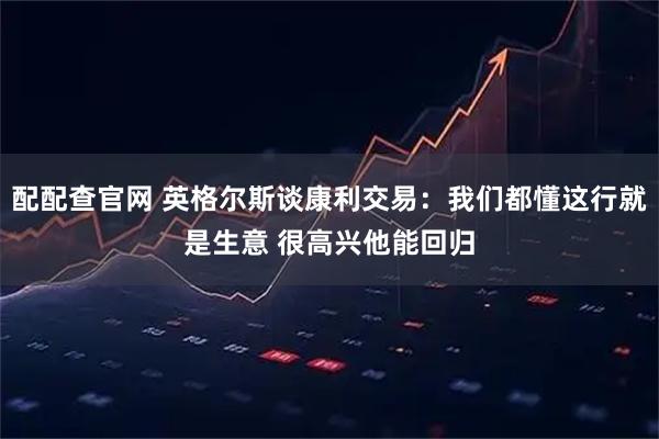 配配查官网 英格尔斯谈康利交易：我们都懂这行就是生意 很高兴他能回归