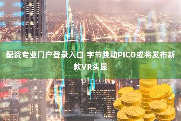 配资专业门户登录入口 字节跳动PICO或将发布新款VR头显