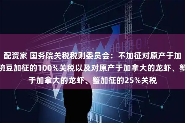配资家 国务院关税税则委员会：不加征对原产于加拿大的油渣饼、豌豆加征的100%关税以及对原产于加拿大的龙虾、蟹加征的25%关税
