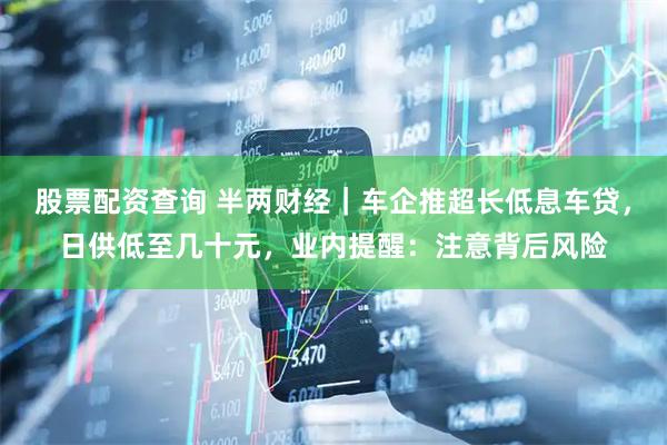 股票配资查询 半两财经｜车企推超长低息车贷，日供低至几十元，业内提醒：注意背后风险