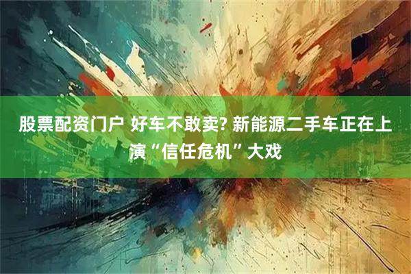 股票配资门户 好车不敢卖? 新能源二手车正在上演“信任危机”大戏