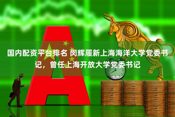 国内配资平台排名 闵辉履新上海海洋大学党委书记，曾任上海开放大学党委书记