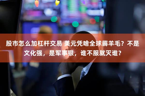 股市怎么加杠杆交易 美元凭啥全球薅羊毛？不是文化强，是军事狠，谁不服就灭谁？