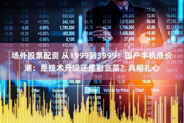 场外股票配资 从1999到3999！国产手机涨价潮：是技术升级还是割韭菜？真相扎心