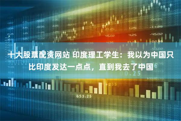 十大股票配资网站 印度理工学生：我以为中国只比印度发达一点点，直到我去了中国