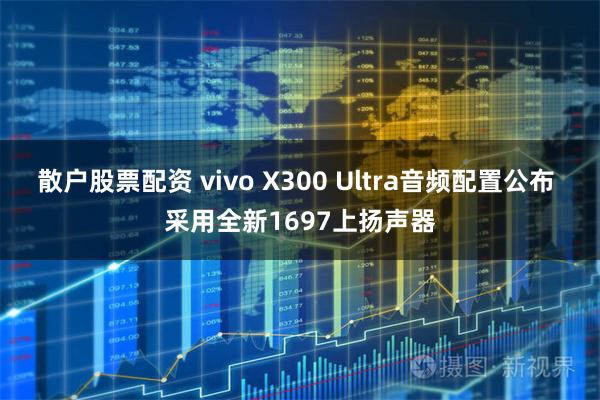 散户股票配资 vivo X300 Ultra音频配置公布 采用全新1697上扬声器