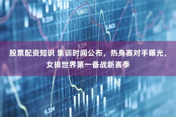 股票配资知识 集训时间公布，热身赛对手曝光，女排世界第一备战新赛季