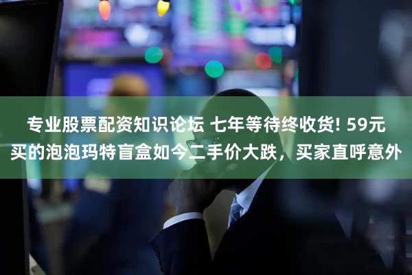 专业股票配资知识论坛 七年等待终收货! 59元买的泡泡玛特盲盒如今二手价大跌，买家直呼意外