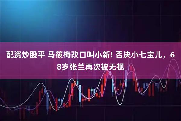 配资炒股平 马筱梅改口叫小新! 否决小七宝儿，68岁张兰再次被无视