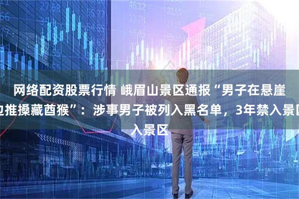 网络配资股票行情 峨眉山景区通报“男子在悬崖边推搡藏酋猴”：涉事男子被列入黑名单，3年禁入景区