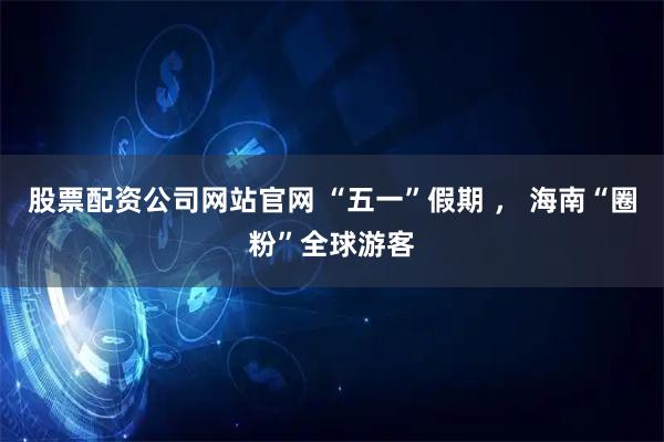 股票配资公司网站官网 “五一”假期 ， 海南“圈粉”全球游客