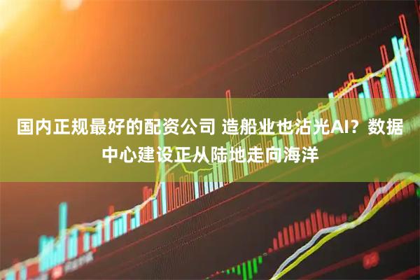 国内正规最好的配资公司 造船业也沾光AI？数据中心建设正从陆地走向海洋
