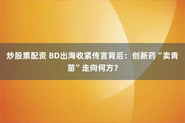 炒股票配资 BD出海收紧传言背后：创新药“卖青苗”走向何方？