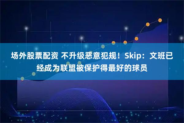场外股票配资 不升级恶意犯规!Skip:文班已经成为联盟被保护得最好的球员